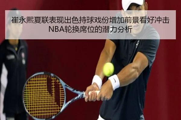 崔永熙夏联表现出色持球戏份增加前景看好冲击NBA轮换席位的潜力分析