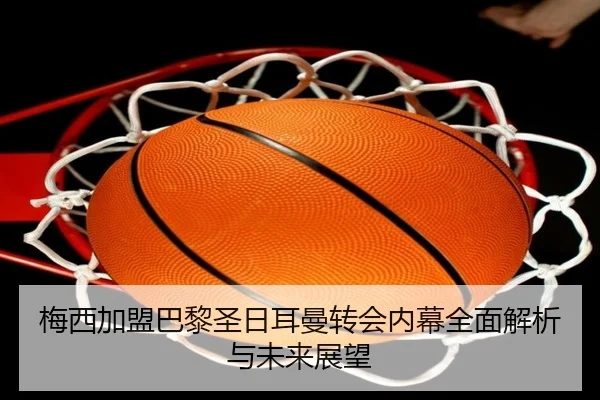 梅西加盟巴黎圣日耳曼转会内幕全面解析与未来展望