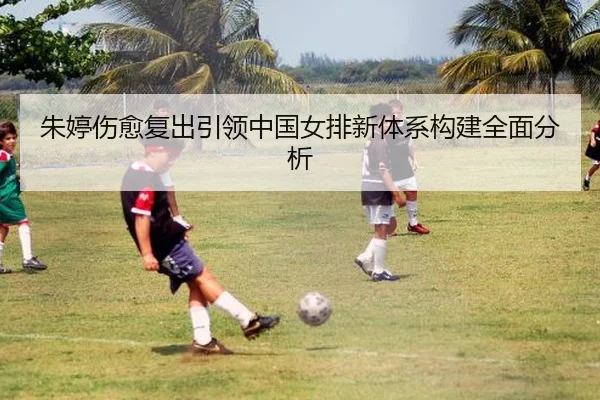 朱婷伤愈复出引领中国女排新体系构建全面分析