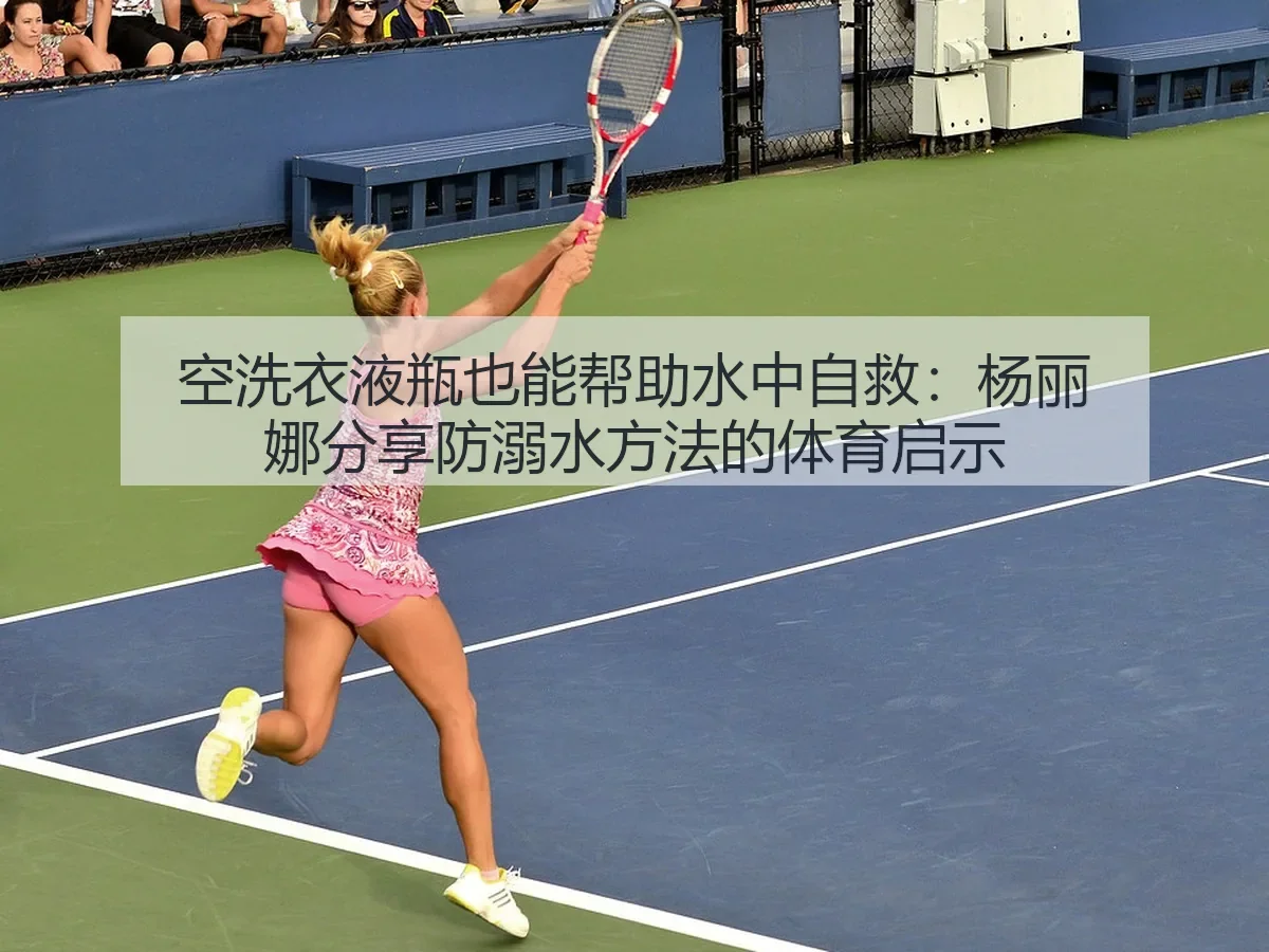 空洗衣液瓶也能帮助水中自救：杨丽娜分享防溺水方法的体育启示